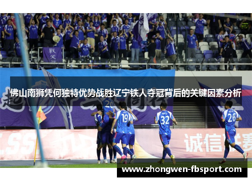 佛山南狮凭何独特优势战胜辽宁铁人夺冠背后的关键因素分析