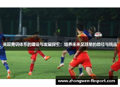 英超青训体系的建设与发展探索:培养未来足球星的路径与挑战 英超青训体系的建设与发展探索:培养未来足球星的路径与挑战
