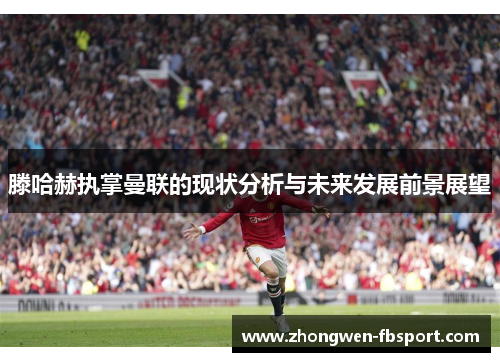 滕哈赫执掌曼联的现状分析与未来发展前景展望 滕哈赫执掌曼联的现状分析与未来发展前景展望