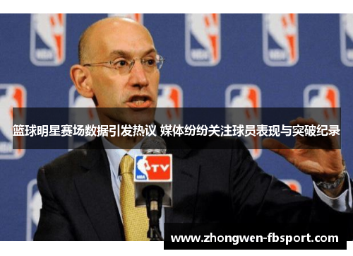 篮球明星赛场数据引发热议 媒体纷纷关注球员表现与突破纪录