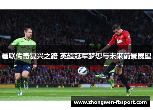曼联传奇复兴之路 英超冠军梦想与未来前景展望 曼联传奇复兴之路 英超冠军梦想与未来前景展望
